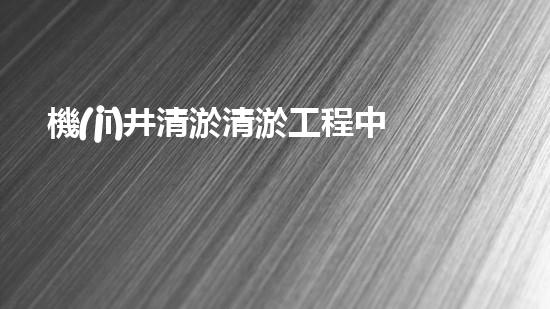 機(jī)井清淤清淤工程中的關(guān)鍵技術(shù)與實踐探討，你能否了解其背后的秘密與挑戰(zhàn)？